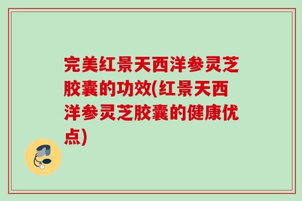 完美红景天西洋参灵芝胶囊的功效(红景天西洋参灵芝胶囊的健康优点)