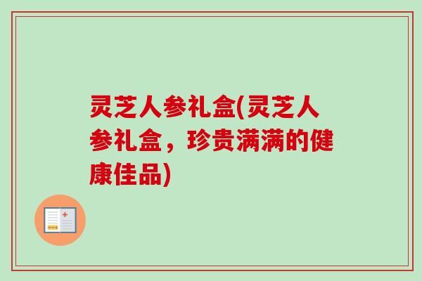 灵芝人参礼盒(灵芝人参礼盒，珍贵满满的健康佳品)