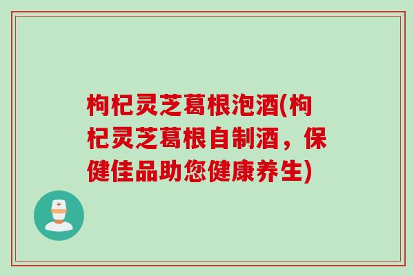 枸杞灵芝葛根泡酒(枸杞灵芝葛根自制酒，保健佳品助您健康养生)