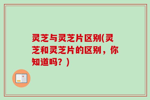 灵芝与灵芝片区别(灵芝和灵芝片的区别，你知道吗？)