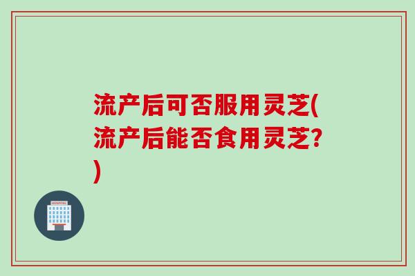 流产后可否服用灵芝(流产后能否食用灵芝？)