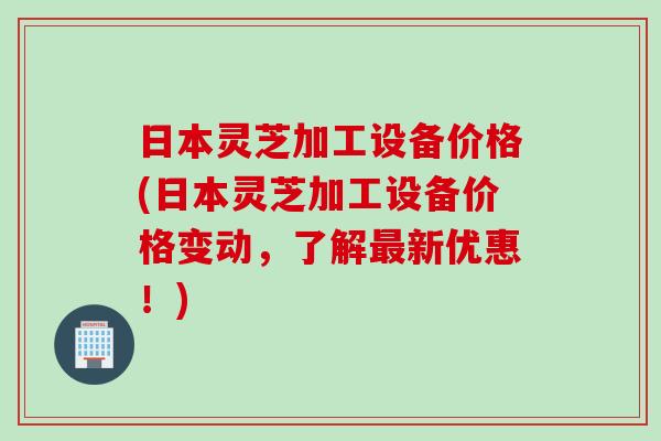日本灵芝加工设备价格(日本灵芝加工设备价格变动，了解最新优惠！)