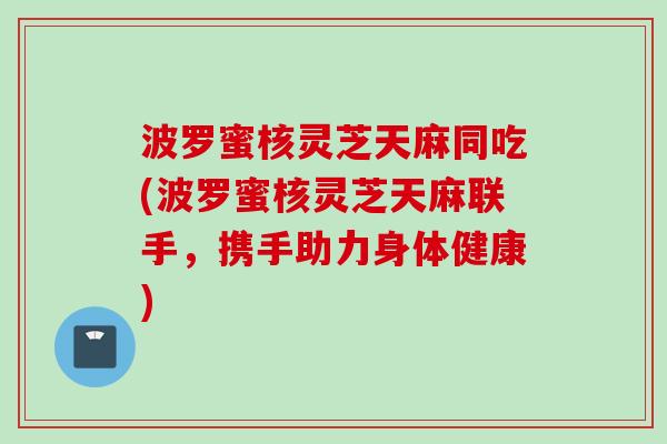 波罗蜜核灵芝天麻同吃(波罗蜜核灵芝天麻联手,携手助力身体健康) 波罗蜜核灵芝天麻同吃(波罗蜜核灵芝天麻联手,携手助力身体健康)