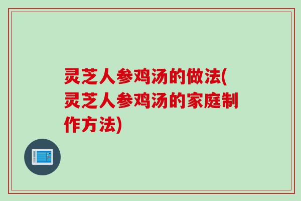 灵芝人参鸡汤的做法(灵芝人参鸡汤的家庭制作方法)