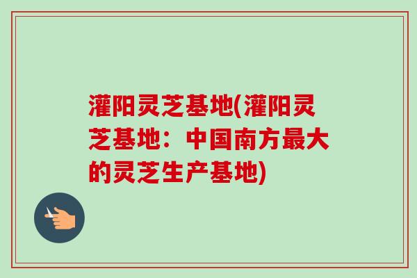 灌阳灵芝基地(灌阳灵芝基地：中国南方最大的灵芝生产基地)