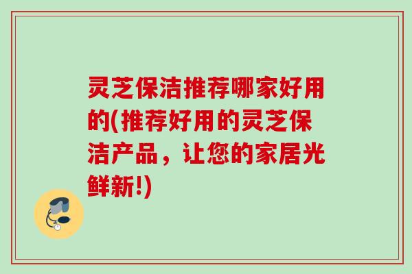 灵芝保洁推荐哪家好用的(推荐好用的灵芝保洁产品，让您的家居光鲜新!)