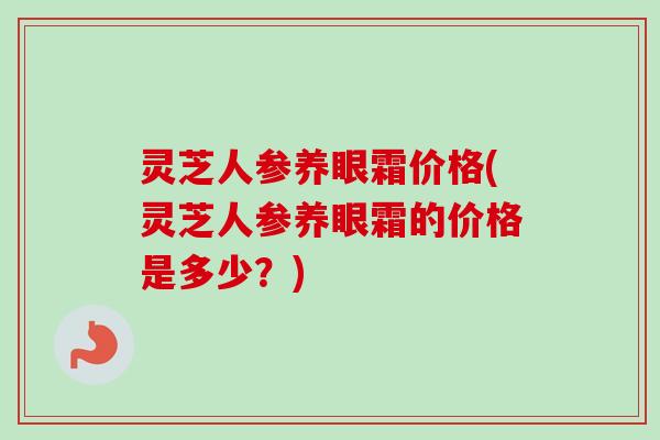 灵芝人参养眼霜价格(灵芝人参养眼霜的价格是多少？)