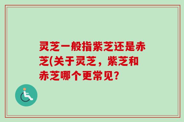 灵芝一般指紫芝还是赤芝(关于灵芝，紫芝和赤芝哪个更常见？