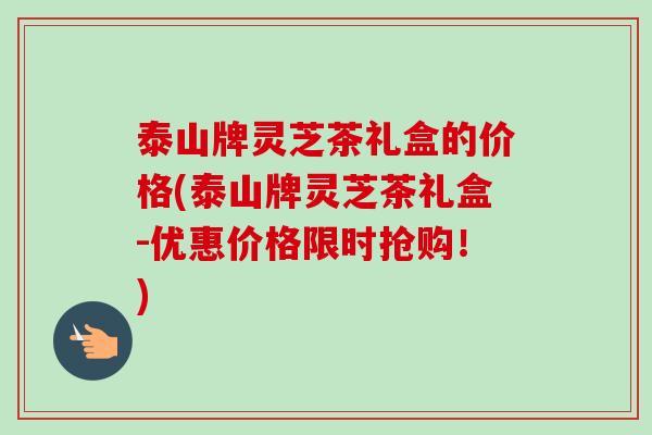 泰山牌灵芝茶礼盒的价格(泰山牌灵芝茶礼盒-优惠价格限时抢购！)