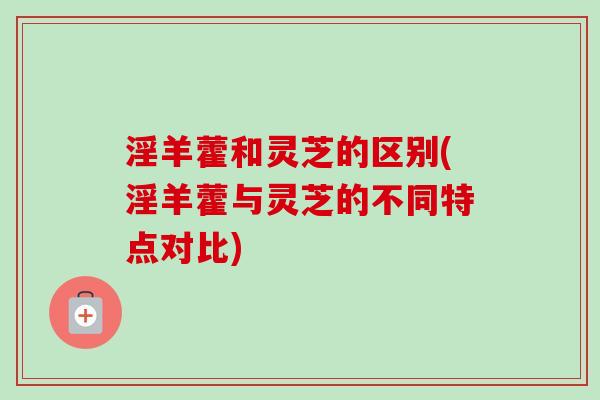 淫羊藿和灵芝的区别(淫羊藿与灵芝的不同特点对比)