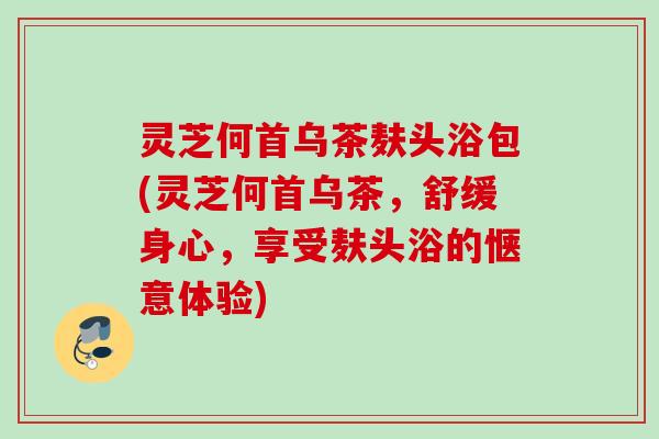 灵芝何首乌茶麸头浴包(灵芝何首乌茶，舒缓身心，享受麸头浴的惬意体验)