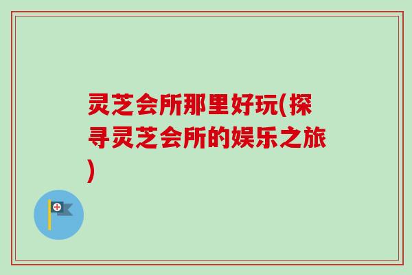 灵芝会所那里好玩(探寻灵芝会所的娱乐之旅)