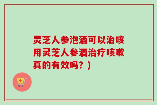 灵芝人参泡酒可以治咳用灵芝人参酒治疗咳嗽真的有效吗？)