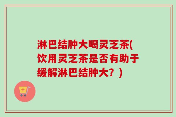 淋巴结肿大喝灵芝茶(饮用灵芝茶是否有助于缓解淋巴结肿大？)