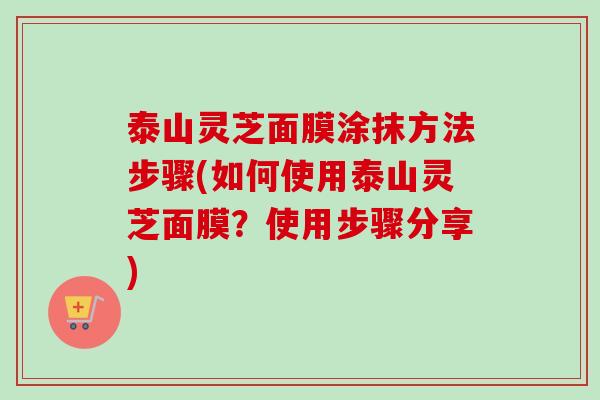 泰山灵芝面膜涂抹方法步骤(如何使用泰山灵芝面膜？使用步骤分享)