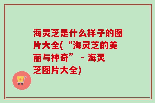 海灵芝是什么样子的图片大全(“海灵芝的美丽与神奇” - 海灵芝图片大全)