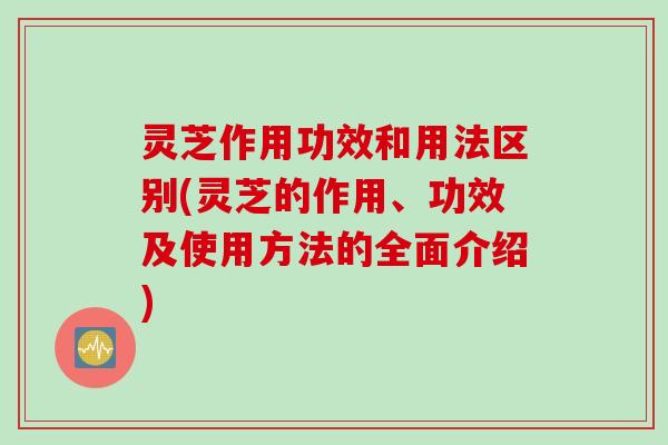 灵芝作用功效和用法区别(灵芝的作用、功效及使用方法的全面介绍)