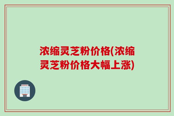 浓缩灵芝粉价格(浓缩灵芝粉价格大幅上涨)