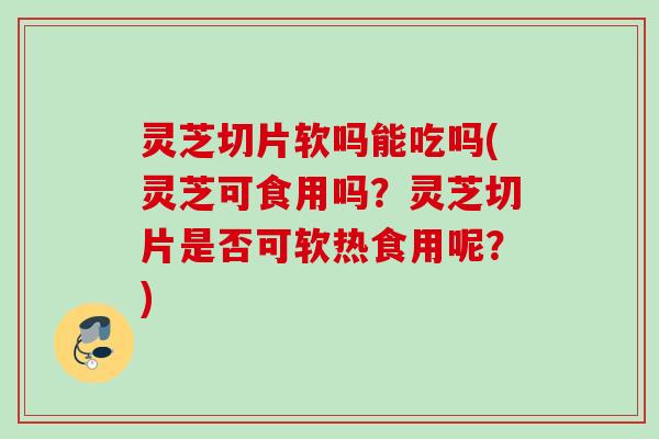 灵芝切片软吗能吃吗(灵芝可食用吗？灵芝切片是否可软热食用呢？)