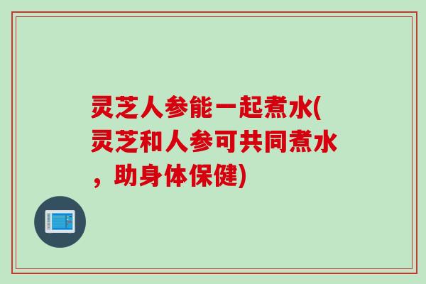灵芝人参能一起煮水(灵芝和人参可共同煮水，助身体保健)