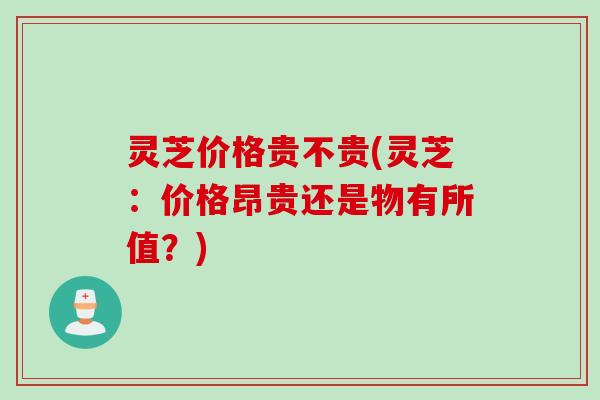 灵芝价格贵不贵(灵芝：价格昂贵还是物有所值？)