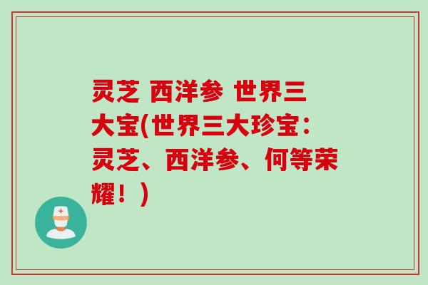 灵芝 西洋参 世界三大宝(世界三大珍宝：灵芝、西洋参、何等荣耀！)