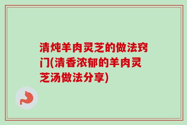 清炖羊肉灵芝的做法窍门(清香浓郁的羊肉灵芝汤做法分享)