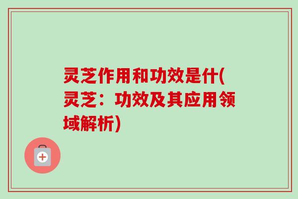 灵芝作用和功效是什(灵芝：功效及其应用领域解析)