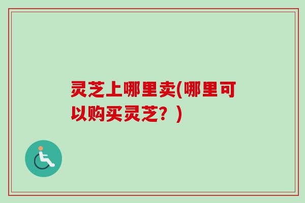 灵芝上哪里卖(哪里可以购买灵芝？)
