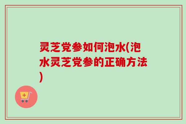 灵芝党参如何泡水(泡水灵芝党参的正确方法)