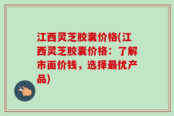 江西灵芝胶囊价格(江西灵芝胶囊价格：了解市面价钱，选择最优产品)