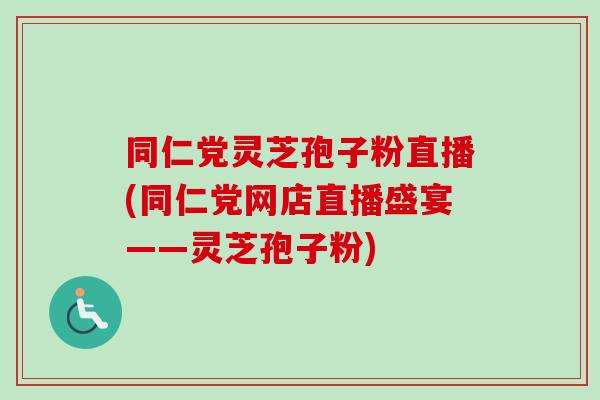 同仁党灵芝孢子粉直播(同仁党网店直播盛宴——灵芝孢子粉)
