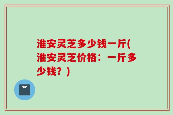 淮安灵芝多少钱一斤(淮安灵芝价格：一斤多少钱？)