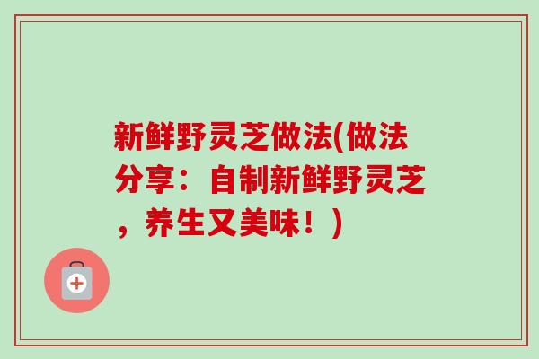 新鲜野灵芝做法(做法分享：自制新鲜野灵芝，养生又美味！)