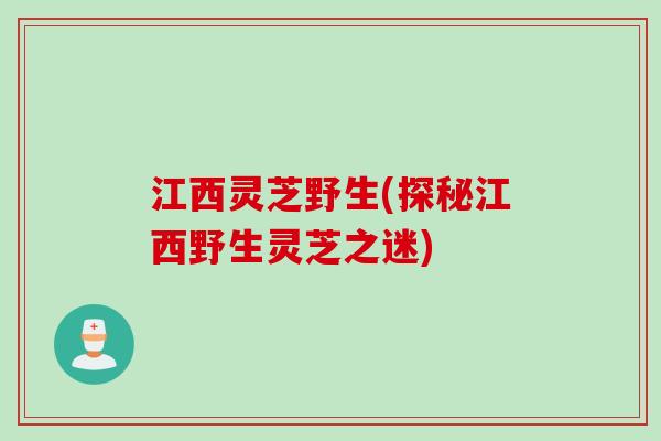 江西灵芝野生(探秘江西野生灵芝之迷)