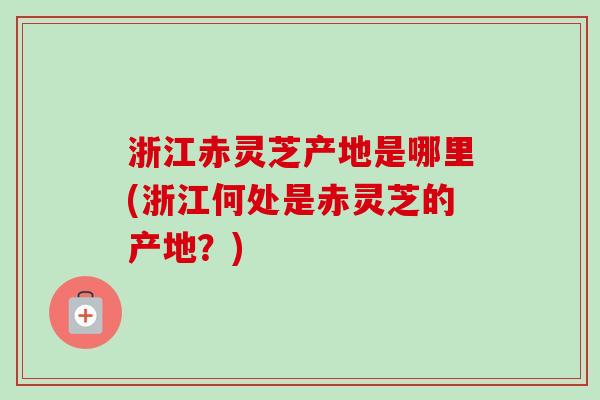 浙江赤灵芝产地是哪里(浙江何处是赤灵芝的产地？)