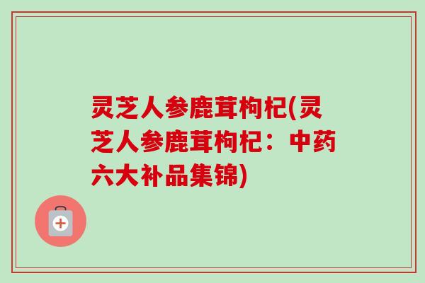 灵芝人参鹿茸枸杞(灵芝人参鹿茸枸杞：中药六大补品集锦)