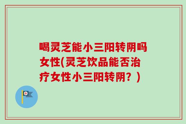 喝灵芝能小三阳转阴吗女性(灵芝饮品能否治疗女性小三阳转阴？)