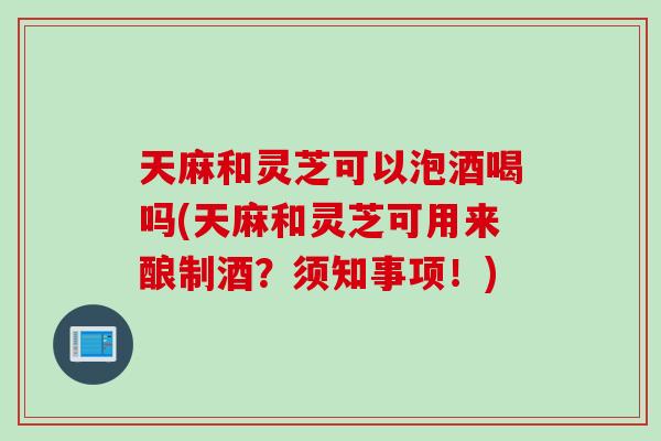 天麻和灵芝可以泡酒喝吗(天麻和灵芝可用来酿制酒？须知事项！)