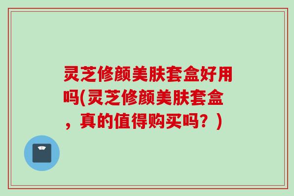 灵芝修颜美肤套盒好用吗(灵芝修颜美肤套盒，真的值得购买吗？)