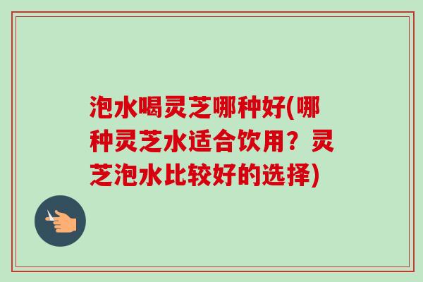 泡水喝灵芝哪种好(哪种灵芝水适合饮用？灵芝泡水比较好的选择)