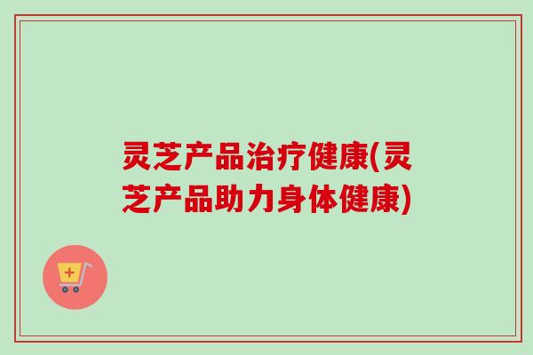 灵芝产品治疗健康(灵芝产品助力身体健康)