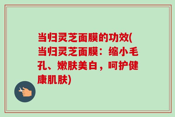 当归灵芝面膜的功效(当归灵芝面膜：缩小毛孔、嫩肤美白，呵护健康肌肤)