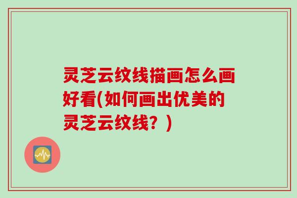 灵芝云纹线描画怎么画好看(如何画出优美的灵芝云纹线？)