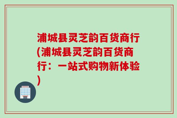 浦城县灵芝韵百货商行(浦城县灵芝韵百货商行：一站式购物新体验)