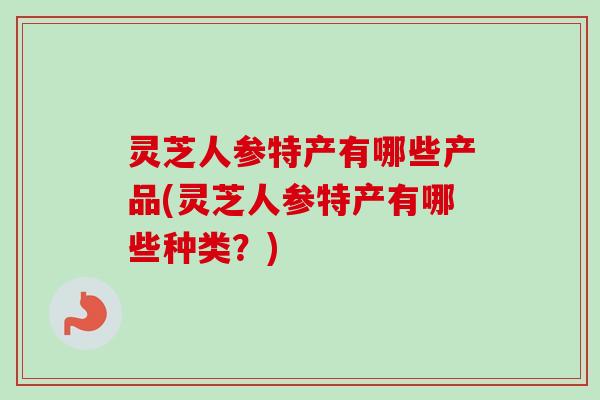 灵芝人参特产有哪些产品(灵芝人参特产有哪些种类？)