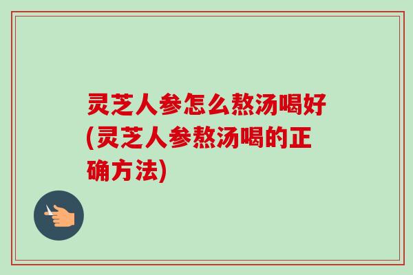 灵芝人参怎么熬汤喝好(灵芝人参熬汤喝的正确方法)