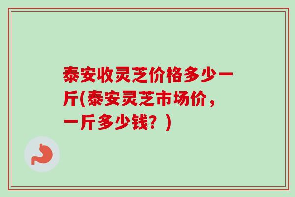 泰安收灵芝价格多少一斤(泰安灵芝市场价，一斤多少钱？)