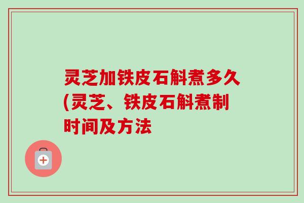 灵芝加铁皮石斛煮多久(灵芝、铁皮石斛煮制时间及方法