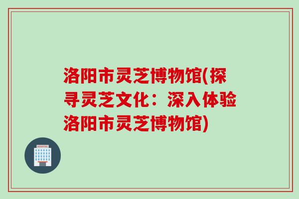 洛阳市灵芝博物馆(探寻灵芝文化：深入体验洛阳市灵芝博物馆)
